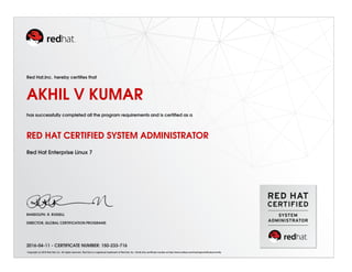 Red Hat,Inc. hereby certiﬁes that
AKHIL V KUMAR
has successfully completed all the program requirements and is certiﬁed as a
RED HAT CERTIFIED SYSTEM ADMINISTRATOR
Red Hat Enterprise Linux 7
RANDOLPH. R. RUSSELL
DIRECTOR, GLOBAL CERTIFICATION PROGRAMS
2016-04-11 - CERTIFICATE NUMBER: 150-233-716
Copyright (c) 2010 Red Hat, Inc. All rights reserved. Red Hat is a registered trademark of Red Hat, Inc. Verify this certiﬁcate number at http://www.redhat.com/training/certiﬁcation/verify
 