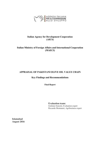 Italian Agency for Development Cooperation
(AICS)
Italian Ministry of Foreign Affairs and International Cooperation
(MAECI)
APPRAISAL OF PAKISTANI OLIVE OIL VALUE CHAIN
Key Findings and Recommendations
Final Report
Evaluation team:
Giuliano Soncini, Evaluation expert
Riccardo Montanari, Agribusiness expert
Islamabad
August 2016
 
