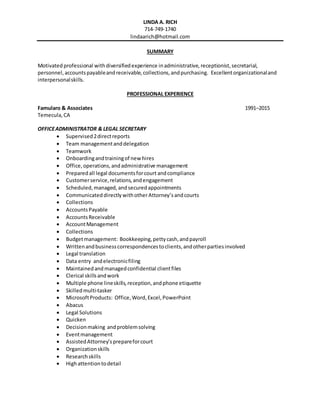 LINDA A. RICH
714-749-1740
lindaarich@hotmail.com
SUMMARY
Motivatedprofessional withdiversifiedexperience inadministrative, receptionist,secretarial,
personnel,accountspayableandreceivable,collections,andpurchasing. Excellentorganizationaland
interpersonalskills.
PROFESSIONAL EXPERIENCE
Famularo & Associates 1991–2015
Temecula,CA
OFFICEADMINISTRATOR & LEGAL SECRETARY
 Supervised2directreports
 Team managementanddelegation
 Teamwork
 Onboardingandtrainingof new hires
 Office,operations,andadministrative management
 Preparedall legal documentsforcourt andcompliance
 Customerservice,relations,andengagement
 Scheduled,managed, andsecuredappointments
 Communicated directly withotherAttorney’sandcourts
 Collections
 AccountsPayable
 AccountsReceivable
 AccountManagement
 Collections
 Budgetmanagement: Bookkeeping,pettycash,andpayroll
 Writtenandbusinesscorrespondencestoclients,andotherpartiesinvolved
 Legal translation
 Data entry andelectronicfiling
 Maintainedandmanagedconfidential clientfiles
 Clerical skillsandwork
 Multiple phone lineskills,reception,andphone etiquette
 Skilledmulti-tasker
 MicrosoftProducts: Office, Word,Excel,PowerPoint
 Abacus
 Legal Solutions
 Quicken
 Decisionmaking andproblemsolving
 Eventmanagement
 AssistedAttorney’sprepareforcourt
 Organizationskills
 Researchskills
 Highattentiontodetail
 