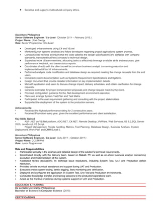 • Sensitive and supports multicultural company ethics.
Accenture Philippines
Senior Software Engineer / Co-Lead- (October 2011 – February 2015 )
Project Name: Xcel Energy
Role: Senior Programmer / Co-Lead
• Developed enhancements using C# and VB.net
• Mentored junior systems analysts and fellow developers regarding project applications system process.
• Conducts code reviews to ensure that the code satisfies the design specifications and complies with company
standards, translated business concepts to technical design.
• Supervised work of team members, allocating tasks to effectively leverage available skills and resources, give
performance feedback, and create status reports.
• Coordinates directly with the client as well as on-shore business analyst, concerning execution and
implementation/roll out of enhancements.
• Performed analysis, code modification and database design as required meeting the change requests from the end
users.
• Delivered system documentation such as Systems Requirement Specifications and Systems
• Design Document that provide detailed information on key implementation details.
• Met with application end users to discuss change impact, delivery schedules, and obtain clarification for change
requests.
• Generate estimates for project enhancement proposals and change request made by the client.
• Provided configuration guidance for the .Net development environment execution.
• Plans and arrange System Test Plan and Test Matrix
• Participated in the user requirement gathering and consulting with the project stakeholders
• Supported the deployment of the system to the production servers.
Achievements:
• Received the highest performance rating for 2 consecutive years.
• Received Promotion every year, given the excellent performance and client satisfaction.
Key Skills Gained
• ASP .NET on VB.Net platform, ADO.NET, C#.NET, Remote Desktop ,VMWare, Web Services, IIS 6.0,SQL Server
2005, JavaScript, VB Script.
• Project Management, People handling, Metrics, Test Planning, Database Design, Business Analysis, System
Deployment, Work Plan and CMMI Level 5.
Accenture Philippines
Senior Software Engineer / Co-Lead- (July 2011 – October 2011 )
Project Name: CCSM Web
Role: Junior Programmer
Role and Responsibilities
• Participated actively in the analysis and detailed design of the solution's technical requirements.
• Coordinated directly with the delivery team, based on Makati, PH as well as on-shore business analyst, concerning
execution and implementation of the system.
• Facilitated review discussions on technical issue resolutions, including System Test, UAT and Production defect
resolution.
• Provided on-site technical assistance and support during UAT and Production.
• Executed onsite system testing, defect logging, fixes monitoring and verification.
• Deployed and configured the application on System Test, Unit Test and Production environments.
• Conducted knowledge transfer and training sessions to the production/operations team.
• Acted as the first line of defense during systems support on UAT and Production.
EDUCATION & TRAINING
De La Salle University (Philippines)
Bachelor of Science in Computer Science (2010)
CERTIFICATIONS
 