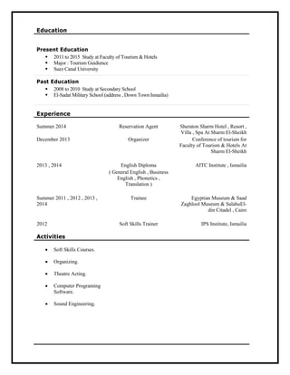 Education
Present Education
 2011 to 2015 Study at Faculty of Tourism & Hotels
 Major : Tourism Guidience
 Suez Canal University
Past Education
 2008 to 2010 Study at Secondary School
 El-Sadat Military School (address , Down Town Ismailia)
Experience
Summer 2014 Reservation Agent Sheraton Sharm Hotel , Resort ,
Villa , Spa At Sharm El-Sheikh
December 2013 Organizer Conference of tourism for
Faculty of Tourism & Hotels At
Sharm El-Sheikh
2013 , 2014 English Diploma
( General English , Business
English , Phonetics ,
Translation )
AITC Institute , Ismailia
Summer 2011 , 2012 , 2013 ,
2014
Trainee Egyptian Museum & Saad
Zaghlool Museum & SalahuEl-
din Citadel , Cairo
2012 Soft Skills Trainer IPS Institute, Ismailia
Activities
 Soft Skills Courses.
 Organizing.
 Theatre Acting.
 Computer Programing
Software.
 Sound Engineering.
 