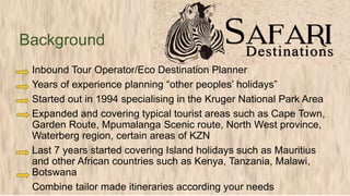 Inbound Tour Operator/Eco Destination Planner
Years of experience planning “other peoples’ holidays”
Started out in 1994 specialising in the Kruger National Park Area
Expanded and covering typical tourist areas such as Cape Town,
Garden Route, Mpumalanga Scenic route, North West province,
Waterberg region, certain areas of KZN
Last 7 years started covering Island holidays such as Mauritius
and other African countries such as Kenya, Tanzania, Malawi,
Botswana
Combine tailor made itineraries according your needs
Background
 