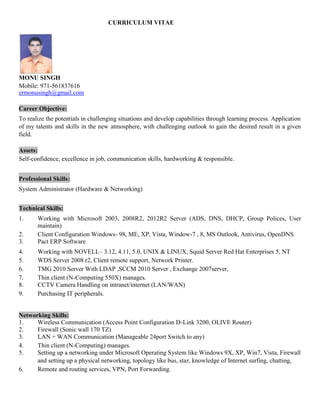 CURRICULUM VITAE
MONU SINGH
Mobile: 971-561837616
ermonusingh@gmail.com
Career Objective:
To realize the potentials in challenging situations and develop capabilities through learning process. Application
of my talents and skills in the new atmosphere, with challenging outlook to gain the desired result in a given
field.
Assets:
Self-confidence, excellence in job, communication skills, hardworking & responsible.
Professional Skills:
System Administrator (Hardware & Networking)
Technical Skills:
1. Working with Microsoft 2003, 2008R2, 2012R2 Server (ADS, DNS, DHCP, Group Polices, User
maintain)
2. Client Configuration Windows- 98, ME, XP, Vista, Window-7 , 8, MS Outlook, Antivirus, OpenDNS.
3. Pact ERP Software
4. Working with NOVELL– 3.12, 4.11, 5.0, UNIX & LINUX, Squid Server Red Hat Enterprises 5, NT
5. WDS Server 2008 r2, Client remote support, Network Printer.
6. TMG 2010 Server With LDAP ,SCCM 2010 Server , Exchange 2007server,
7. Thin client (N-Computing 550X) manages.
8. CCTV Camera Handling on intranet/internet (LAN/WAN)
9. Purchasing IT peripherals.
Networking Skills:
1. Wireless Communication (Access Point Configuration D-Link 3200, OLIVE Router)
2. Firewall (Sonic wall 170 TZ)
3. LAN + WAN Communication (Manageable 24port Switch to any)
4. Thin client (N-Computing) manages.
5. Setting up a networking under Microsoft Operating System like Windows 9X, XP, Win7, Vista, Firewall
and setting up a physical networking, topology like bus, star, knowledge of Internet surfing, chatting,
6. Remote and routing services, VPN, Port Forwarding.
 