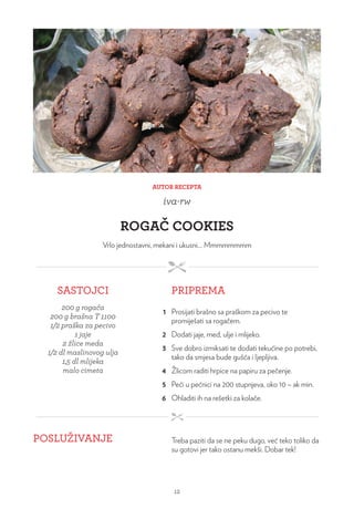 AUTOR RECEPTA
iva-rw
ROGAČ COOKIES
Vrlo jednostavni, mekani i ukusni… Mmmmmmmm
SASTOJCI PRIPREMA
200 g rogača
200 g brašna T 1100
1/2 praška za pecivo
1 jaje
2 žlice meda
1/2 dl maslinovog ulja
1,5 dl mlijeka
malo cimeta
1 Prosijati brašno sa praškom za pecivo te
promiješati sa rogačem.
2 Dodati jaje, med, ulje i mlijeko.
3 Sve dobro izmiksati te dodati tekućine po potrebi,
tako da smjesa bude gušća i ljepljiva.
4 Žlicom raditi hrpice na papiru za pečenje.
5 Peći u pećnici na 200 stupnjeva, oko 10 – ak min.
6 Ohladiti ih na rešetki za kolače.
POSLUŽIVANJE Treba paziti da se ne peku dugo, već teko toliko da
su gotovi jer tako ostanu mekši. Dobar tek!
12
 