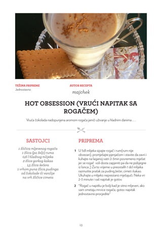 TEŽINA PRIPREME
Jednostavno
AUTOR RECEPTA
majchek
HOT OBSESSION (VRUĆI NAPITAK SA
ROGAČEM)
Vruća čokolada nadopunjena aromom rogača jamči uživanje u hladnim danima . . .
SASTOJCI PRIPREMA
1 žličica mljevenog rogača
1 žlica (po želji) ruma
0,6 l hladnog mlijeka
2 žlice gorkog kakaa
1,5 žlica šećera
1 vrhom puna žlica pudinga
od čokolade ili vanilije
na vrh žličice cimeta
1 U 5dl mlijeka sipajte rogač i rum(rum nije
obvezan), promješajte pjenjačom i stavite da zavri i
kuhajte na laganoj vatri 2-3min povremeno mješat
jer se rogač voli dosta zapjeniti pa da ne pobjegne
iz lonca ;) Za to vrijeme u preostalih 1 dcl mlijeka
razmutite prašak za puding,šećer, cimet i kakao.
Ukuhajte u mlijeko neprestano mješajući. Neka vri
2-3 minute i vaš napitak je gotov.
2 °Rogač u napitku je bolji kad je sitno mljeven, ako
vam smetaju mrvice rogača, gotov napitak
jednostavno procjedite°
13
 