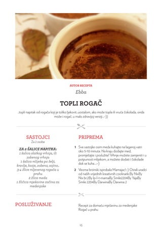 AUTOR RECEPTA
Ebba
TOPLI ROGAČ
..topli napitak od rogača koji je toliko ljekovit..uostalom, ako može topla ili vruća čokolada, onda
može i rogač, u malo zdravijoj verziji..:-))
SASTOJCI
Za 2 osobe
PRIPREMA
ZA 2 ŠALICE NAPITKA:
1 šalica slatkog vrhnja, ili
zobenog vrhnja
1 šalica mlijeka po želji,
kravlje, kozje, zobeno, sojino..
3-4 žlice mljevenog rogača u
prahu
2 žlice meda
1 žličica mješavine začina za
medenjake
1 Sve sastojke osim meda kuhajte na laganoj vatri
oko 5-10 minuta. Na kraju dodajte med,
promješajte i poslužite! Vrhnje možete zamjeniti i u
potpunosti mlijekom, a možete dodati i čokolade
dok se kuha…:-)
2 Veoma brzinski isprobala Mamajac!:-) Ostali uradci
od naših vrijednih kreativnih coolinarki:By NixBy
Nix br.2By lp-l-t-mamaBy Smile2204By YajaBy
Smile 2204By DarwinaBy Darwina 2
POSLUŽIVANJE Recept za domaću mješavinu za medenjake
Rogač u prahu
15
 
