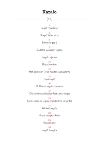 Kazalo
4
Rogač "čokolada"
5
Rogač Saher torta
7
Smuti i rogac :)
9
Sladoled s okusom rogača
11
Rogač bajadera
12
Rogač cookies
13
Hot obsession (vrući napitak sa rogačem)
15
Topli rogač
16
Muffini od rogača i brusnica
17
Choco banana sladoled feat. vanila-rogač
19
Socan kolac od rogaca (+glutenfree varijanta)
21
Keksi od rogača
23
Mrkva + rogač = kolač
25
Rogač Latte
26
Rogač štanglice
 