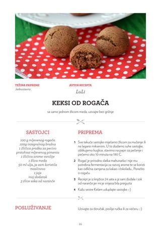 TEŽINA PRIPREME
Jednostavno
AUTOR RECEPTA
LuLi
KEKSI OD ROGAČA
sa samo jednom žlicom meda, uzivajte bez grižnje
SASTOJCI PRIPREMA
100 g mljevenog rogača
100g integralnog brašna
1 žličica praška za pecivo
prstohvat mljevenog pimenta
1 žličica arome vanilije
1 žlica meda
50 ml ulja, ja sam koristila
maslinovo
1 jaje
moj dodatak
3 žlice soka od naranče
1 Sve tekuće sastojke miješamo žlicom za mučenje ili
na lagano mikserom. U to dodamo suhe sastojke,
oblikujemo kuglice, stavimo na papir za pečenje i
pečemo oko 10 minuta na 180 C.
2 Rogač je prirodno slatka mahunarka i nije mu
potrebna fermentacija za razvoj arome te se koristi
kao odlična zamjena za kakao i čokoladu., Ponešto
o rogaču
3 Recept je iz knjižice 24 sata a ja sam dodala i sok
od naranče jer mi je smjesa bila pregusta
4 Kažu sestre Kelam uduplajte sastojke ;-)
POSLUŽIVANJE Uzivajte za doručak, poslije ručka ili za večeru ;-)
21
 