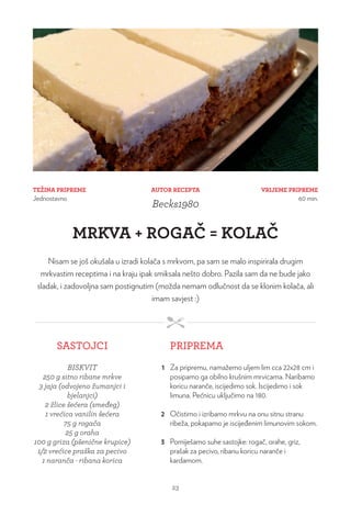 TEŽINA PRIPREME
Jednostavno
VRIJEME PRIPREME
60 min.
AUTOR RECEPTA
Becks1980
MRKVA + ROGAČ = KOLAČ
Nisam se još okušala u izradi kolača s mrkvom, pa sam se malo inspirirala drugim
mrkvastim receptima i na kraju ipak smiksala nešto dobro. Pazila sam da ne bude jako
sladak, i zadovoljna sam postignutim (možda nemam odlučnost da se klonim kolača, ali
imam savjest :)
SASTOJCI PRIPREMA
BISKVIT
250 g sitno ribane mrkve
3 jaja (odvojeno žumanjci i
bjelanjci)
2 žlice šećera (smeđeg)
1 vrećica vanilin šećera
75 g rogača
25 g oraha
100 g griza (pšenične krupice)
1/2 vrećice praška za pecivo
1 naranča - ribana korica
1 Za pripremu, namažemo uljem lim cca 22x28 cm i
posipamo ga obilno krušnim mrvicama. Naribamo
koricu naranče, iscijedimo sok. Iscijedimo i sok
limuna. Pećnicu uključimo na 180.
2 Očistimo i izribamo mrkvu na onu sitnu stranu
ribeža, pokapamo je iscijeđenim limunovim sokom.
3 Pomiješamo suhe sastojke: rogač, orahe, griz,
prašak za pecivo, ribanu koricu naranče i
kardamom.
23
 