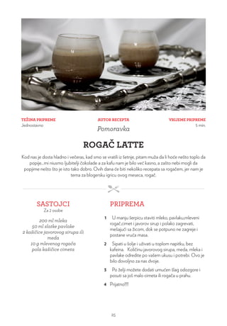 TEŽINA PRIPREME
Jednostavno
VRIJEME PRIPREME
5 min.
AUTOR RECEPTA
Pomoravka
ROGAČ LATTE
Kod nas je dosta hladno i večeras, kad smo se vratili iz šetnje, pitam muža da li hoće nešto toplo da
popije...mi niusmo ljubitelji čokolade a za kafu nam je bilo već kasno, a zašto nebi mogli da
popjime nešto što je isto tako dobro. Ovih dana će biti nekoliko recepata sa rogačem, jer nam je
tema za blogersku igricu ovog meseca, rogač.
SASTOJCI
Za 2 osobe
PRIPREMA
200 ml mleka
50 ml slatke pavlake
2 kašičice javorovog sirupa ili
meda
10 g mlevenog rogača
pola kašičice cimeta
1 U manju šerpicu staviti mleko, pavlaku,mleveni
rogač,cimet i javorov sirup i polako zagrevati,
mešajući sa žicom, dok se potpuno ne zagreje i
postane vruća masa.
2 Sipati u šolje i uživati u toplom napitku, bez
kafeina. Količinu javorovog sirupa, meda, mleka i
pavlake odredite po vašem ukusu i potrebi. Ovo je
bilo dovoljno za nas dvoje.
3 Po želji možete dodati umućen šlag odozgore i
posuti sa još malo cimeta ili rogača u prahu.
4 Prijatno!!!!
25
 