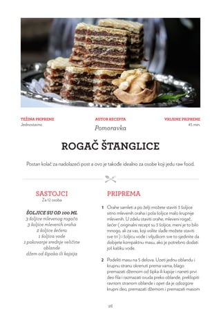 TEŽINA PRIPREME
Jednostavno
VRIJEME PRIPREME
45 min.
AUTOR RECEPTA
Pomoravka
ROGAČ ŠTANGLICE
Postan kolač za nadolazeći post a ovo je takođe idealno za osobe koji jedu raw food.
SASTOJCI
Za 12 osoba
PRIPREMA
ŠOLJICE SU OD 100 ML
3 šoljice mlevenog rogača
3 šoljice mlevenih oraha
2 šoljice šećera
1 šoljica vode
1 pakovanje srednje veličine
oblande
džem od šipaka ili kajsija
1 Orahe samleti a po želji možete staviti 3 šoljice
sitno mlevenih oraha i pola šoljice malo krupnije
mlevenih. U zdelu staviti orahe, mleveni rogač,
šećer ( originalni recept su 3 šoljice, meni je to bilo
mnogo, ali za vas, koji volite slađe možete staviti
sve tri ) i šoljicu vode i viljuškom sve to sjedinite da
dobijete kompaktnu masu, ako je potrebno dodati
još kašiku vode.
2 Podeliti masu na 5 delova. Uzeti jednu oblandu i
krupnu stranu okrenuti prema vama, blago
premazati džemom od šipka ili kajsije i naneti prvi
deo fila i razmazati svuda preko oblande, preklopiti
ravnom stranom oblande i opet da je odozgore
krupni deo, premazati džemom i premazati masom
26
 