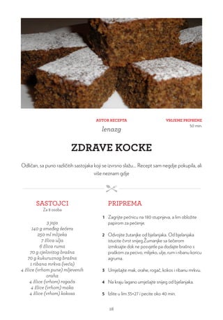 VRIJEME PRIPREME
50 min.
AUTOR RECEPTA
lenazg
ZDRAVE KOCKE
Odličan, sa puno različitih sastojaka koji se izvrsno slažu… Recept sam negdje pokupila, ali
više neznam gdje
SASTOJCI
Za 8 osoba
PRIPREMA
3 jaja
140 g smeđeg šećera
250 ml mlijeka
7 žlica ulja
6 žlica ruma
70 g cjelovitog brašna
70 g kukuruznog brašna
1 ribana mrkva (veća)
4 žlice (vrhom pune) mljevenih
oraha
4 žlice (vrhom) rogača
4 žlice (vrhom) maka
4 žlice (vrhom) kokosa
1 Zagrijte pećnicu na 180 stupnjeva, a lim obložite
papirom za pećenje.
2 Odvojite žutanjke od bjelanjaka. Od bjelanjaka
istucite čvrst snijeg.Žumanjke sa šečerom
izmiksajte dok ne posvjetle pa dodajte brašno s
praškom za pecivo, mlijeko, ulje, rum i ribanu koricu
agruma.
3 Umješajte mak, orahe, rogač, kokos i ribanu mrkvu.
4 Na kraju lagano umješajte snijeg od bjelanjaka.
5 Izlite u lim 35×27 i pecite oko 40 min.
28
 