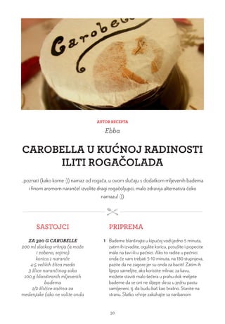 AUTOR RECEPTA
Ebba
CAROBELLA U KUĆNOJ RADINOSTI
ILITI ROGAČOLADA
..poznati (kako kome :)) namaz od rogača, u ovom slučaju s dodatkom mljevenih badema
i finom aromom naranče! izvolite dragi rogačoljupci, malo zdravija alternativa čoko
namazu! :))
SASTOJCI PRIPREMA
ZA 320 G CAROBELLE
200 ml slatkog vrhnja (a može
i zobeno, sojino)
korica 1 naranče
4-5 velikih žlica meda
3 žlice narančinog soka
100 g blanširanih mljevenih
badema
1/2 žličice začina za
medenjake (ako ne volite onda
1 Bademe blanširajte u kipućoj vodi jedno 5 minuta,
zatim ih izvadite, ogulite koricu, posušite i popecite
malo na tavi ili u pećnici. Ako to radite u pećnici
onda će vam trebati 5-10 minuta, na 180 stupnjeva,
pazite da ne zagore jer su onda za baciti! Zatim ih
lijepo sameljite, ako koristite mlinac za kavu,
možete staviti malo šećera u prahu dok meljete
bademe da se oni ne slijepe skroz u jednu pastu
samljeveni, tj. da budu baš kao brašno. Stavite na
stranu. Slatko vrhnje zakuhajte sa naribanom
30
 