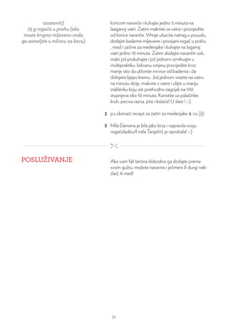 izostaviti)
75 g rogača u prahu (ako
imate krupno mljeveno onda
ga sameljite u mlincu za kavu)
koricom naranče i kuhajte jedno 5 minuta na
laaganoj vatri. Zatim maknite sa vatre i procijedite
od korice naranče. Vrhnje ubacite natrag u posudu,
dodajte bademe mljevene i prosijani rogač u prahu
, med i začine za medenjake i kuhajte na laganoj
vatri jedno 10 minuta. Zatim dodajte narančin sok,
malo još prokuhajte i još jednom izmiksajte u
multipraktiku. Iziksanu smjesu procijedite kroz
manje sito da uklonite mrvice od badema i da
dobijete lijepu kremu. Još jednom vratite na vatru
na minutu dvije, maknite s vatre i ulijte u manju
staklenku koju ste prethodno zagrijali na 100
stupnjeva oko 10 minuta. Koristite uz palačinke,
kruh, peciva razna, pite i kolače! U slast ! :-)
2 p.s.:domaći recept za začin za medenjake & co.;)))
3 Mila Darwina je bila jako brza i napravila svoju
rogačoladicu!I mila Tanja012 je isprobala! :-)
POSLUŽIVANJE Ako vam fali šećera slobodno ga dodajte prema
svom guštu, možete naravno i ječmeni ili durgi neki
slad, ili med!
31
 