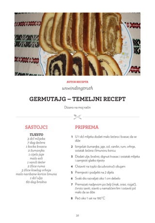 AUTOR RECEPTA
unwindingtruth
GERMUTAJG – TEMELJNI RECEPT
Dizano na moj način
SASTOJCI PRIPREMA
TIJESTO
3 dcl mlijeka
7 dag šećera
1 kocka kvasca
2 žumanjka
1 cijelo jaje
malo soli
1 vanili šećer
2 žlice ruma
3 žlice kiselog vrhnja
malo naribane korice limuna
1 dcl ulja
60 dag brašna
1 U 1 dcl mlijeka dodati malo šećera i kvasac da se
diže
2 Izmješati žumanjke, jaje, sol, vanilin, rum, vrhnje,
ostatak šećera i limunovu koricu
3 Dodati ulje, brašno, dignuti kvasac i ostatak mlijeka
i zamjesiti glatko tijesto
4 Ostaviti na toplo da udvostruči obujam
5 Premjesiti i podjeliti na 2 dijela
6 Svaki dio razvaljati oko 1 cm debelo
7 Premazati nadjevom po želji (mak, orasi, rogač),
čvrsto saviti, staviti u namašćeni lim i ostaviti još
malo da se diže
8 Peći oko 1 sat na 180°C
32
 
