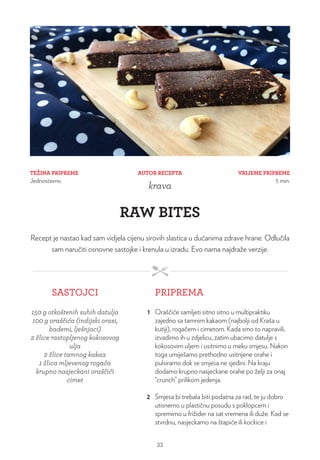 TEŽINA PRIPREME
Jednostavno
VRIJEME PRIPREME
5 min.
AUTOR RECEPTA
krava
RAW BITES
Recept je nastao kad sam vidjela cijenu sirovih slastica u dućanima zdrave hrane. Odlučila
sam naručiti osnovne sastojke i krenula u izradu. Evo nama najdraže verzije.
SASTOJCI PRIPREMA
150 g otkoštenih suhih datulja
100 g oraščića (indijski orasi,
bademi, lješnjaci)
2 žlice rastopljenog kokosovog
ulja
2 žlice tamnog kakaa
1 žlica mljevenog rogača
krupno nasjeckani oraščići
cimet
1 Oraščiće samljeti sitno sitno u multipraktiku
zajedno sa tamnim kakaom (najbolji od Kraša u
kutiji), rogačem i cimetom. Kada smo to napravili,
izvadimo ih u zdjelicu, zatim ubacimo datulje s
kokosovim uljem i usitnimo u meku smjesu. Nakon
toga umiješamo prethodno usitnjene orahe i
pulsiramo dok se smjesa ne sjedini. Na kraju
dodamo krupno nasjeckane orahe po želji za onaj
“crunch” prilikom jedenja.
2 Smjesa bi trebala biti podatna za rad, te ju dobro
utisnemo u plastičnu posudu s poklopcem i
spremimo u frižider na sat vremena ili duže. Kad se
stvrdnu, nasjeckamo na štapiće ili kockice i
33
 