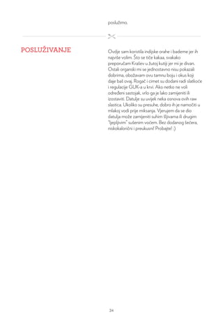poslužimo.
POSLUŽIVANJE Ovdje sam koristila indijske orahe i bademe jer ih
najviše volim. Što se tiče kakaa, svakako
preporučam Krašev u žutoj kutiji jer mi je divan.
Ostali organski mi se jednostavno nisu pokazali
dobrima, obožavam ovu tamnu boju i okus koji
daje baš ovaj. Rogač i cimet su dodani radi slatkoće
i regulacije GUK-a u krvi. Ako netko ne voli
određeni sastojak, vrlo ga je lako zamijeniti ili
izostaviti. Datulje su uvijek neka osnova ovih raw
slastica. Ukoliko su presuhe, dobro ih je namočiti u
mlakoj vodi prije miksanja. Vjerujem da se dio
datulja može zamijeniti suhim šljivama ili drugim
“ljepljivim” sušenim voćem. Bez dodanog šećera,
niskokalorični i preukusni! Probajte! :)
34
 