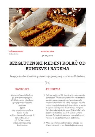 TEŽINA PRIPREME
Jednostavno
AUTOR RECEPTA
pompom
BEZGLUTENSKI MEDENI KOLAČ OD
BUNDEVE I BADEMA
Recept je objavljen 30.09.2017. godine na https://www.jutarnji.hr od autora: Dobra hrana
SASTOJCI PRIPREMA
200 gr mljevenih badema
50 gr mljevenog rogača
1/2 žličice soda bikarbone
250 gr pirea od pečene
bundeve
3 jaja
50 g otopljenog maslaca
2 žlice meda
1 žlica džema od naranče ili
korica 1 naranče
1/2 žličice cimeta
1/3 žličice mljevenog
kardamoma
1 Pećnicu ugrijte na 180 stupnjeva.Sve suhe sastojke
pomješajte. Tekuće sastojke također umutite te ih
sjedinite sa suhim sastojcima.Nemojte previše
miješati kako bi kolač bio rahliji, najbolje u nekoliko
poteza promiješati smjesu.Smjesu ulijte u tri manja
ili u jedan veći te pecite 25-30 minuta.Provjerite
čačkalicom kada je kolač gotov.Dok se kolač peče,
bademe tostirajte na tavi te ih usitnite u manje
komade.Pečen kolač premažite marmeladom od
naranče te posipajte usitnjenim bademima.
2 Moje napomene:Kolač sam pekla u kalupu cca
30x10 i mislim da bi bio daleko bolji malo manji
36
 
