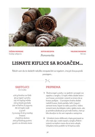 TEŽINA PRIPREME
Srednje zahtjevno
VRIJEME PRIPREME
150 min.
AUTOR RECEPTA
Pomoravka
LISNATE KIFLICE SA ROGAČEM...
Rekoh vam da će sledećih nekoliko recepata biti sa rogačem...ima još dva pa posle
prestajem...
SASTOJCI
Za 6 osoba
PRIPREMA
470 g brašna za hleb
90 g rogač u prahu
125 ml toplog mleka
100 g kisele pavlake
120 ml kefira ili jogurta
80 ml tople vode
5 g soli
7 g suvog ili 20 g svežeg
kvasca
1 kašičica šećera
200 g hladnog putera
gustin za doradu testa
1 Brašno,rogač u prahu i so sjediniti i prosejati sve
zajedno u vanglicu. U toplo mleko dodati šećer i
suvi kvasac, promešati i ostaviti sa strane da se
kvasac podigne. U prosejano brašno dodati
nadošli kvasac, kiselu pavlaku, kefir / jogurt i
zamesiti testo. Isipati na radnu površinu i dobro
izmesiti testo da dobijete meko i glatko testo...ako
je potrebno,dodavati po još malo brašna...meni je
bilo dovoljno to što sam napisala u sastojcima.
2 Umešeno testo oblikovati u loptu,premazati sa
vrlo malo ulja i vratiti nazad u vanglicu.Pokriti i
ostaviti na toplom mestu da se testo udupla.
Uduplano testo podeliti na 10 loptica,svaka
38
 