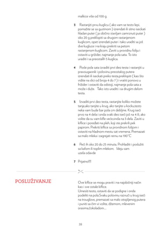 malkice više od 100 g.
3 Rastanjiti prvu kuglicu ( ako vam se testo lepi,
pomažite se sa gustinom ) izrendati ili sitno iseckati
hladan puter ( ja obično stavljam zamrznuti puter )
oko 20 g preklopiti sa drugom rastanjenom
kuglicom, opet izrendati puter i tako uraditi sa još
dve kugluce i na kraju prekriti sa petom
rastanjenom kuglicom. Zaviti u providnu foliju i
ostaviti u grižider, najmanje pola sata. To isto
uraditi i sa preostalih 5 kuglica.
4 Posle pola sata izvaditi prvi deo testa i rastanjiti u
pravougaonik i polovinu preostalog putera
izrendati ili iseckati preko testa,preklopiti ( kao što
vidite na slici od broja 4 do 7 ) i vratiti ponovo u
frižider i ostaviti da odstoji, najmanje pola sata a
može i duže. Tako isto uraditi i sa drugim delom
testa.
5 Izvaditi prvi deo testa, rastanjite koliko možete
tanje,ako tanjite u krug, ako tanjite u kocku,testo
neka vam bude bar pola cm debljine. Krug iseći
prvo na 4 dela i onda svaki deo iseći još na 4 ili, ako
volite da su vam kifle veće,onda na 3 dela. Zaviti u
kiflice i poređati na pleh, koji ste prekrili pek
papirom. Prekriti kiflice sa providnom folijom i
ostaviti na hladnom mestu sat vremena. Premazati
sa malo mleka i zagrejati rernu na 190°C
6 Peći ih oko 20 do 25 minuta. Prohladiti i poslužiti
sa kafom ili toplim mlekom. Ideju sam
uzela odavde
7 Prijatno!!!!
POSLUŽIVANJE Ove kiflice se mogu praviti i na najobičniji način
kao i sve ostale kiflice.
Umesiti testo, ostaviti da se podigne i onda
podeliti na pola.Svaku polovinu razvući u krug iseći
na trouglove, premazati sa malo otopljenog putera
i puniti sa čim vi volite, džemom, mlevenim
orasima,čokoladom....
39
 