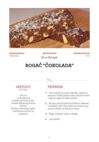 TEŽINA PRIPREME
Jednostavno
VRIJEME PRIPREME
5 min.
AUTOR RECEPTA
Erna-Recepti
ROGAČ "ČOKOLADA"
.
SASTOJCI
Za 5 osoba
PRIPREMA
8 hurmi
1 zrela banana
3 kašike sjeckanih oraha
3 kašike Kokosovog brašna
Dolcela
oko 60 g mljevenog rogača
i još kokosovo brašno za
posipanje
1 Hurme očistiti, pa usitniti u blenderu zajedno sa
bananom. Dodati sjeckane orahe, kokosovo brašno
i mljeveni rogač. Sve dobro sjediniti.
2 Na dasci, posutoj kokosovim brašnom, oblikovati
"čokoladnu" tablu. Posuti kokosovim brašnom, pa
ostaviti u frižider sat-dva, da se stegne.
3 Rogač "čokoladu" rezati na štangle...
4 ...pa poslužiti!
4
 