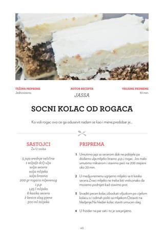TEŽINA PRIPREME
Jednostavno
VRIJEME PRIPREME
30 min.
AUTOR RECEPTA
JASSA
SOCNI KOLAC OD ROGACA
Ko voli rogac ovo ce ga odusevit nadam se kao i mene,predobar je...
SASTOJCI
Za 12 osoba
PRIPREMA
5 jaja srednje veličine
1 solja(2 dcl) ulja
solja secera
solja mlijeka
solja brasna
200 gr rogaca mljevenog
1 p.p
1,25 l mlijeka
6 kasika secera
2 kesice slag pjene
300 ml mlijeka
1 Umutimo jaja sa secerom dok ne pobijele pa
dodamo ulje,mlijeko brasno ,p.p.,i rogac. Jos malo
umutimo mikserom i stavimo peci na 200 stepeni
oko 20 min.
2 U medjuvremenu ugrijemo mlijeko sa 6 kasika
secera.Znaci mlijeko ne treba biti vrelo,onako da
mozemo podnijeti kad stavimo prst.
3 Izvaditi pecen kolac,izbockati viljuskom po cijelom
kolacu o i odmah politi sa mlijekom.Ostaviti na
hladjenje.Na hladan kolac staviti umucen slag.
4 U frizider na par sati i to je sve,prijatno.
40
 