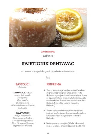 AUTOR RECEPTA
eljBento
SVJETIONIK DRHTAVAC
Na tamnom postolju slatko gorkih okusa ljeska se limun-kokos..
SASTOJCI
Za 1 osobu
PRIPREMA
TAMNO POSTOLJE
manja šalica vode
žlica ječma
žlica rogača
žličica kakaoa
začini mješavina začina za
medenjake
SVIJETLI VRH
manja šalica vode
žlica kokosova brašna
1 sok ocjeđenog limuna
1 žlica žlica pahuljica agar
alge/ instant želatine
1 Tamno Ječam i rogač samljeti u mlinčiću za kavu
do praha. Dobiveni prah, kakao, cimet i vodu
skuhati na laganoj vatri uz redovito mješanje dok se
ne zgusnu. Skuhane presipati u kalup (šalicu, veću
modlu za kolače ili što slično) i ostaviti da se hladi
(kada dođe do mlake hlađenje nastaviti u
hladnjaku.)
2 Svijetlo Kokosovo brašno, sok limuna i želatinu
izmiksati oko 5 minuta mikserom, također preliti u
kalup iste ili nešto manje veličine i ostaviti u
hladnjaku.
3 Nakon par sati u hladnjaku (ili bolje tokom noći)
obje će se smjese ohladiti i zgusnuti. Izvaditi ih iz
41
 