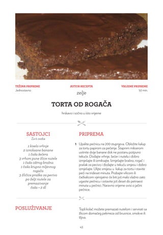 TEŽINA PRIPREME
Jednostavno
VRIJEME PRIPREME
50 min.
AUTOR RECEPTA
zelje
TORTA OD ROGAČA
hrskavo i sočno u isto vrijeme
SASTOJCI
Za 6 osoba
PRIPREMA
1 kiselo vrhnje
2 izmiksane banane
1 čaša šećera
3 vrhom pune žlice nutele
1 čaša oštrog brašna
1 čaša krupno mljevnog
rogača
3 žličice praška za pecivo
po želji nutele za
premazivanje
čaša = 2 dl
1 Upalite pećnicu na 200 stupnjeva. Obložite kalup
za tortu papirom za pečenje. Štapnim mikserom
usitnite dvije banane dok ne postanu potpuno
tekuće. Dodajte vrhnje, šećer i nutelu i dobro
izmješajte ili izmiksajte. Izmješajte brašno, rogač i
prašak za pecivo i dodajte u tekuću smjesu i dobro
izmješajte. Ulijte smijesu u kalup za tortu i stavite
peći na trideset minuta. Probajte vilicom ili
čačkalicom vjerojatno će biti još malo vlažno zato
ugasite pećnicu i ostavite još deset do petnaest
minuta u pećnici. Naravno vrijeme ovisi o jačini
pećnice.
POSLUŽIVANJE Topli kolač možete premazati nutelom i servirati sa
žlicom domaćeg pekmeza od brusnice, smokve ili
šljiva.
43
 