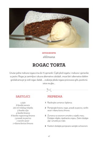 AUTOR RECEPTA
ehlimana
ROGAC TORTA
Unutar jedne mahune rogaca ima do 15 sjemenki. Cijeli plod rogača, i mahuna i sjemenke
su jestivi. Rogac je zanimljiva i ukusna alternativa cokoladi…moze biti i alternativa slatkim
grickalicama jer je zreli rogac sladak … zvakanje ploda rogaca prociscava grlo, pozitivno
utice na glas…
SASTOJCI PRIPREMA
4 jaja
6 kasika secera
120 ml mlakog mlijeka
5 kasika ulja
4 kasike brasna
6 kasika rogacevog brasna
1 prasak za pecivo
1 vanilin secer
1 ribana korica limuna
1 Razdvojite zumanca i bjelanca.
2 Pomijesajte brasno, rogac, prasak za pecivo, vanilin
secer i ribanu koricu limuna.
3 Zumanca sa secerom umutite u svijetlu masu.
Dodajte mlijeko, izjednacite smjesu. Zatim dodajte
ulje i umutite jos malo.
4 Kasikom dodajite pomjesane sastojke sa brasnom.
47
 