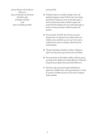 300 g džema od smokava
Glazura
150 g čokolade za kuhanje
6 kašika ulja
6 kašika mlijeka
I još
250 ml slatke pavlake
pomorandže.
3 Dobijeno tijesto se polako dodaje u šam od
bjelanaca lagano muteći kako bi šam što manje
pao.Na dno kalupa za torte staviti pek-papir a
bočne strane premazati ostatkom papira od
putera.Na dno kalupa za torte staviti pek-papir a
bočne strane premazati ostatkom papira od
putera.
4 Kora se peče na 125C oko 120 min, provjeri
štapićem pa se ispečenu koru treba ostaviti na
rešetku da se prohladi, a ja sam pri tome samo
makla bočne strane sa kalupa.i ukloniti bočne
strane kalupa.
5 Otopiti čokoladu sa kašikom šećera, mlijekom i
uljem na tihoj vatri pa je ostaviti da se prohladi.
6 Kora prerezati na dva dijela, pažljivo ukloniti gornji,
pa donju koru obilato premazati džemom. Postaviti
drugu koru pa cijelu tortu premazati džemom.
7 Na kraju cijelu tortu premazati čokoladnom
glazurom, ohladiti tortu sobnoj temperaturi, a onda
je ostaviti u frižider da prenoći.Servirati uz lupanu
slatku pavlaku
6
 