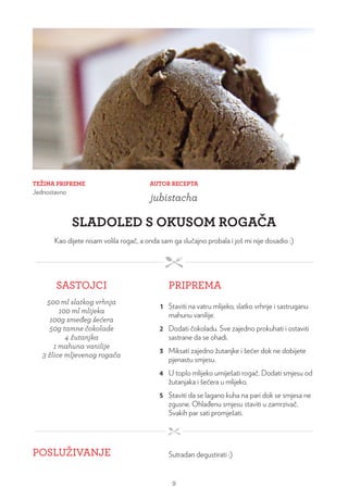 TEŽINA PRIPREME
Jednostavno
AUTOR RECEPTA
jubistacha
SLADOLED S OKUSOM ROGAČA
Kao dijete nisam volila rogač, a onda sam ga slučajno probala i još mi nije dosadio :)
SASTOJCI PRIPREMA
500 ml slatkog vrhnja
100 ml mlijeka
100g smeđeg šećera
50g tamne čokolade
4 žutanjka
1 mahuna vanilije
3 žlice mljevenog rogača
1 Staviti na vatru mlijeko, slatko vrhnje i sastruganu
mahunu vanilije.
2 Dodati čokoladu. Sve zajedno prokuhati i ostaviti
sastrane da se ohadi.
3 Miksati zajedno žutanjke i šećer dok ne dobijete
pjenastu smjesu.
4 U toplo mlijeko umiješati rogač. Dodati smjesu od
žutanjaka i šećera u mlijeko.
5 Staviti da se lagano kuha na pari dok se smjesa ne
zgusne. Ohlađenu smjesu staviti u zamrzivač.
Svakih par sati promješati.
POSLUŽIVANJE Sutradan degustirati :)
9
 