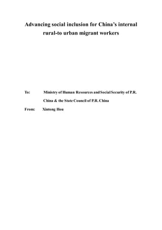 Advancing social inclusion for China’s internal
rural-to urban migrant workers
To: Ministry of Human Resources andSocialSecurity of P.R.
China & the State Council of P.R. China
From: Xintong Hou
 