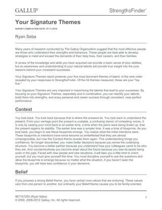 Your Signature Themes
SURVEY COMPLETION DATE: 07-11-2016
Ryan Seba
Many years of research conducted by The Gallup Organization suggest that the most effective people
are those who understand their strengths and behaviors. These people are best able to develop
strategies to meet and exceed the demands of their daily lives, their careers, and their families.
A review of the knowledge and skills you have acquired can provide a basic sense of your abilities,
but an awareness and understanding of your natural talents will provide true insight into the core
reasons behind your consistent successes.
Your Signature Themes report presents your five most dominant themes of talent, in the rank order
revealed by your responses to StrengthsFinder. Of the 34 themes measured, these are your "top
five."
Your Signature Themes are very important in maximizing the talents that lead to your successes. By
focusing on your Signature Themes, separately and in combination, you can identify your talents,
build them into strengths, and enjoy personal and career success through consistent, near-perfect
performance.
Context
You look back. You look back because that is where the answers lie. You look back to understand the
present. From your vantage point the present is unstable, a confusing clamor of competing voices. It
is only by casting your mind back to an earlier time, a time when the plans were being drawn up, that
the present regains its stability. The earlier time was a simpler time. It was a time of blueprints. As you
look back, you begin to see these blueprints emerge. You realize what the initial intentions were.
These blueprints or intentions have since become so embellished that they are almost
unrecognizable, but now this Context theme reveals them again. This understanding brings you
confidence. No longer disoriented, you make better decisions because you sense the underlying
structure. You become a better partner because you understand how your colleagues came to be who
they are. And counterintuitively you become wiser about the future because you saw its seeds being
sown in the past. Faced with new people and new situations, it will take you a little time to orient
yourself, but you must give yourself this time. You must discipline yourself to ask the questions and
allow the blueprints to emerge because no matter what the situation, if you haven’t seen the
blueprints, you will have less confidence in your decisions.
Belief
If you possess a strong Belief theme, you have certain core values that are enduring. These values
vary from one person to another, but ordinarily your Belief theme causes you to be family-oriented,
867157293 (Ryan Seba)
© 2000, 2006-2012 Gallup, Inc. All rights reserved.
1
 