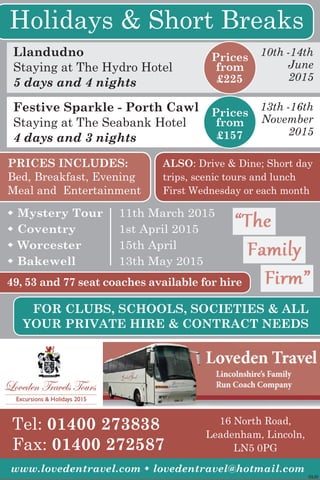 ©LW
Tel: 01400 273838
Fax: 01400 272587
www.lovedentravel.com w lovedentravel@hotmail.com
16 North Road,
Leadenham, Lincoln,
LN5 0PG
Holidays & Short Breaks
Llandudno
Staying at The Hydro Hotel
5 days and 4 nights
10th -14th
June
2015
Festive Sparkle - Porth Cawl
Staying at The Seabank Hotel
4 days and 3 nights
13th -16th
November
2015
PRICES INCLUDES:
Bed, Breakfast, Evening
Meal and Entertainment
ALSO: Drive & Dine; Short day
trips, scenic tours and lunch
First Wednesday or each month
Prices
from
£225
Prices
from
£157
49, 53 and 77 seat coaches available for hire
FOR CLUBS, SCHOOLS, SOCIETIES & ALL
YOUR PRIVATE HIRE & CONTRACT NEEDS
w Mystery Tour 	 11th March 2015
w Coventry 	 1st April 2015
w Worcester 	 15th April
w Bakewell 	 13th May 2015
 