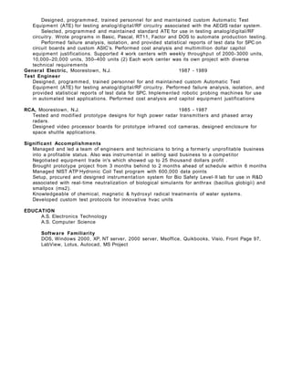 Designed, programmed, trained personnel for and maintained custom Automatic Test
Equipment (ATE) for testing analog/digital/RF circuitry associated with the AEGIS radar system.
Selected, programmed and maintained standard ATE for use in testing analog/digital/RF
circuitry. Wrote programs in Basic, Pascal, RT11, Factor and DOS to automate production testing.
Performed failure analysis, isolation, and provided statistical reports of test data for SPC on
circuit boards and custom ASIC’s. Performed cost analysis and multimillion dollar capitol
equipment justifications. Supported 4 work centers with weekly throughput of 2000- 3000 units,
10,000–20,000 units, 350–400 units (2) Each work center was its own project with diverse
technical requirements
General Electric, Moorestown, N.J. 1987 - 1989
Test Engineer
Designed, programmed, trained personnel for and maintained custom Automatic Test
Equipment (ATE) for testing analog/digital/RF circuitry. Performed failure analysis, isolation, and
provided statistical reports of test data for SPC. Implemented robotic probing machines for use
in automated test applications. Performed cost analysis and capitol equipment justifications
RCA, Moorestown, N.J. 1985 - 1987
Tested and modified prototype designs for high power radar transmitters and phased array
radars.
Designed video processor boards for prototype infrared ccd cameras, designed enclosure for
space shuttle applications.
Significant Accomplishments
Managed and led a team of engineers and technicians to bring a formerly unprofitable business
into a profitable status. Also was instrumental in selling said business to a competitor
Negotiated equipment trade in's which showed up to 25 thousand dollars profit .
Brought prototype project from 3 months behind to 2 months ahead of schedule within 6 months
Managed NIST ATP Hydronic Coil Test program with 600,000 data points
Setup, procured and designed instrumentation system for Bio Safety Level-II lab for use in R&D
associated with real-time neutralization of biological simulants for anthrax (bacillus globigii) and
smallpox (ms2).
Knowledgeable of chemical, magnetic & hydroxyl radical treatments of water systems.
Developed custom test protocols for innovative hvac units
EDUCATION
A.S. Electronics Technology
A.S. Computer Science
Software Familiarity
DOS, Windows 2000, XP, NT server, 2000 server, Msoffice, Quikbooks, Visio, Front Page 97,
LabView, Lotus, Autocad, MS Project
 
