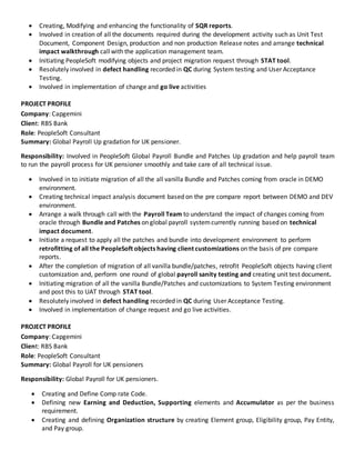  Creating, Modifying and enhancing the functionality of SQR reports.
 Involved in creation of all the documents required during the development activity such as Unit Test
Document, Component Design, production and non production Release notes and arrange technical
impact walkthrough callwith the application management team.
 Initiating PeopleSoft modifying objects and project migration request through STAT tool.
 Resolutely involved in defect handling recorded in QC during System testing and User Acceptance
Testing.
 Involved in implementation of change and go live activities
PROJECT PROFILE
Company: Capgemini
Client: RBS Bank
Role: PeopleSoft Consultant
Summary: Global Payroll Up gradation for UK pensioner.
Responsibility: Involved in PeopleSoft Global Payroll Bundle and Patches Up gradation and help payroll team
to run the payroll process for UK pensioner smoothly and take care of all technical issue.
 Involved in to initiate migration of all the all vanilla Bundle and Patches coming from oracle in DEMO
environment.
 Creating technical impact analysis document based on the pre compare report between DEMO and DEV
environment.
 Arrange a walk through call with the Payroll Team to understand the impact of changes coming from
oracle through Bundle and Patches on global payroll systemcurrently running based on technical
impact document.
 Initiate a request to apply all the patches and bundle into development environment to perform
retrofitting of all the PeopleSoft objects having client customizations on the basis of pre compare
reports.
 After the completion of migration of all vanilla bundle/patches, retrofit PeopleSoft objects having client
customization and, perform one round of global payroll sanity testing and creating unit test document.
 Initiating migration of all the vanilla Bundle/Patches and customizations to System Testing environment
and post this to UAT through STAT tool.
 Resolutely involved in defect handling recorded in QC during User Acceptance Testing.
 Involved in implementation of change request and go live activities.
PROJECT PROFILE
Company: Capgemini
Client: RBS Bank
Role: PeopleSoft Consultant
Summary: Global Payroll for UK pensioners
Responsibility: Global Payroll for UK pensioners.
 Creating and Define Comp rate Code.
 Defining new Earning and Deduction, Supporting elements and Accumulator as per the business
requirement.
 Creating and defining Organization structure by creating Element group, Eligibility group, Pay Entity,
and Pay group.
 
