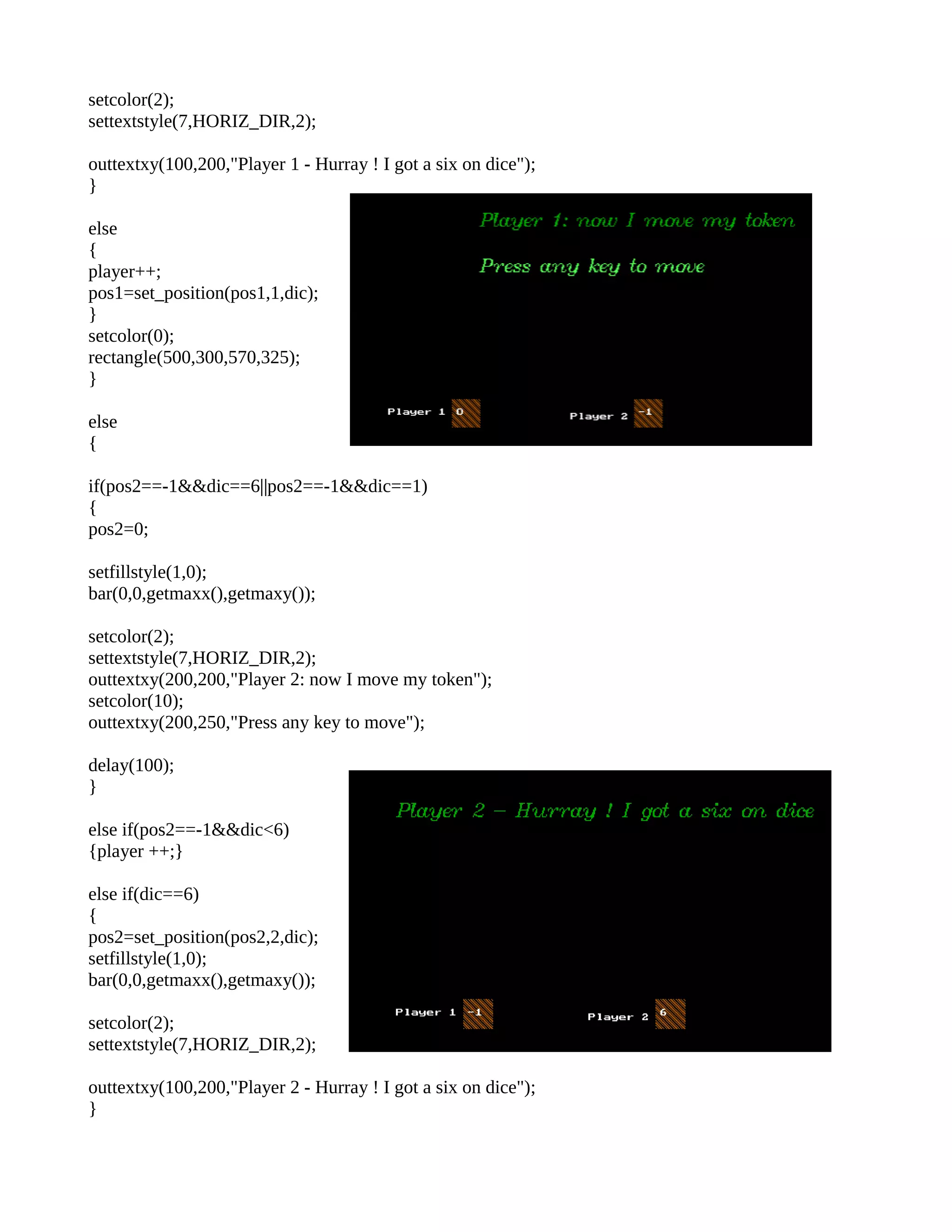 setcolor(2);
settextstyle(7,HORIZ_DIR,2);
outtextxy(100,200,"Player 1 - Hurray ! I got a six on dice");
}
else
{
player++;
pos1=set_position(pos1,1,dic);
}
setcolor(0);
rectangle(500,300,570,325);
}
else
{
if(pos2==-1&&dic==6||pos2==-1&&dic==1)
{
pos2=0;
setfillstyle(1,0);
bar(0,0,getmaxx(),getmaxy());
setcolor(2);
settextstyle(7,HORIZ_DIR,2);
outtextxy(200,200,"Player 2: now I move my token");
setcolor(10);
outtextxy(200,250,"Press any key to move");
delay(100);
}
else if(pos2==-1&&dic<6)
{player ++;}
else if(dic==6)
{
pos2=set_position(pos2,2,dic);
setfillstyle(1,0);
bar(0,0,getmaxx(),getmaxy());
setcolor(2);
settextstyle(7,HORIZ_DIR,2);
outtextxy(100,200,"Player 2 - Hurray ! I got a six on dice");
}
 