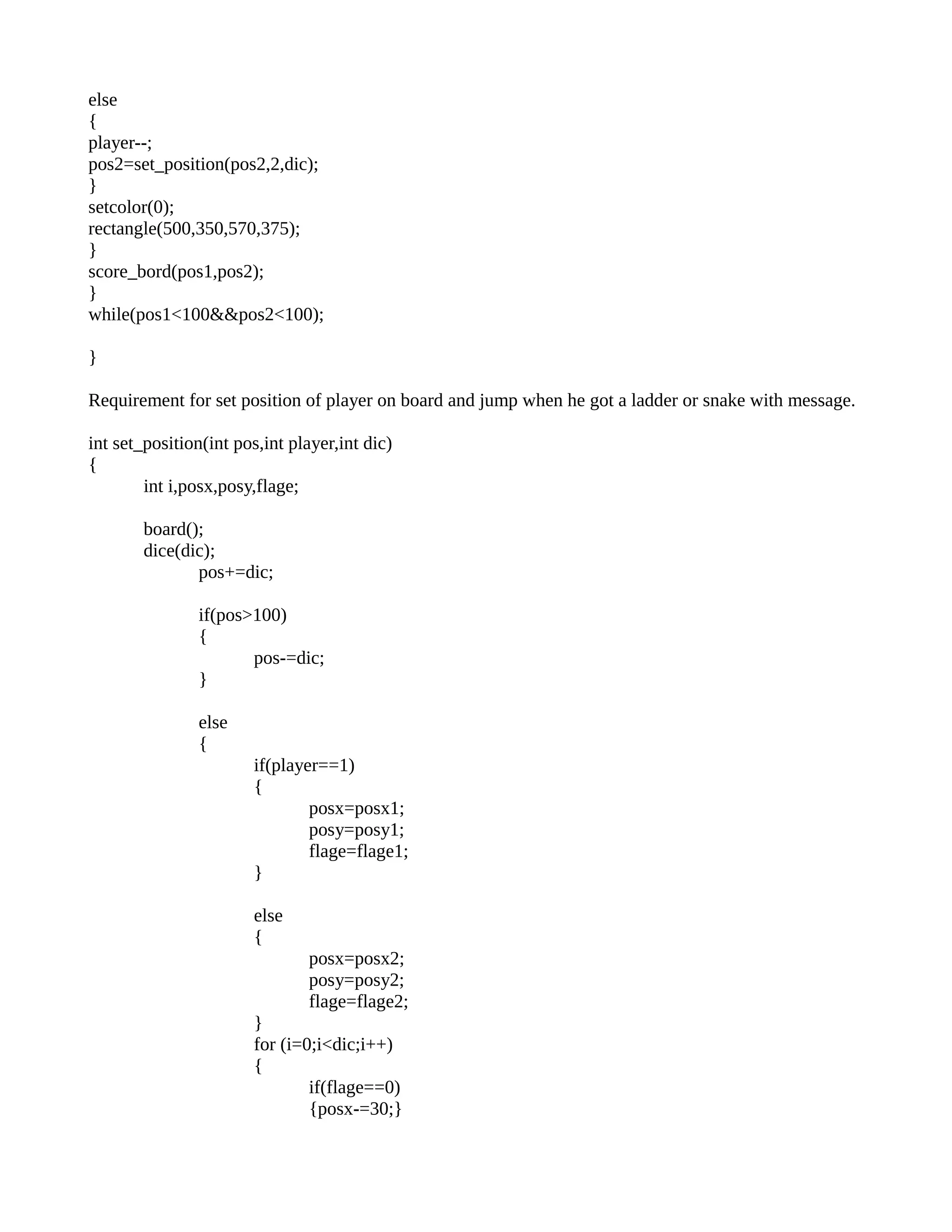 else
{
player--;
pos2=set_position(pos2,2,dic);
}
setcolor(0);
rectangle(500,350,570,375);
}
score_bord(pos1,pos2);
}
while(pos1<100&&pos2<100);
}
Requirement for set position of player on board and jump when he got a ladder or snake with message.
int set_position(int pos,int player,int dic)
{
int i,posx,posy,flage;
board();
dice(dic);
pos+=dic;
if(pos>100)
{
pos-=dic;
}
else
{
if(player==1)
{
posx=posx1;
posy=posy1;
flage=flage1;
}
else
{
posx=posx2;
posy=posy2;
flage=flage2;
}
for (i=0;i<dic;i++)
{
if(flage==0)
{posx-=30;}
 