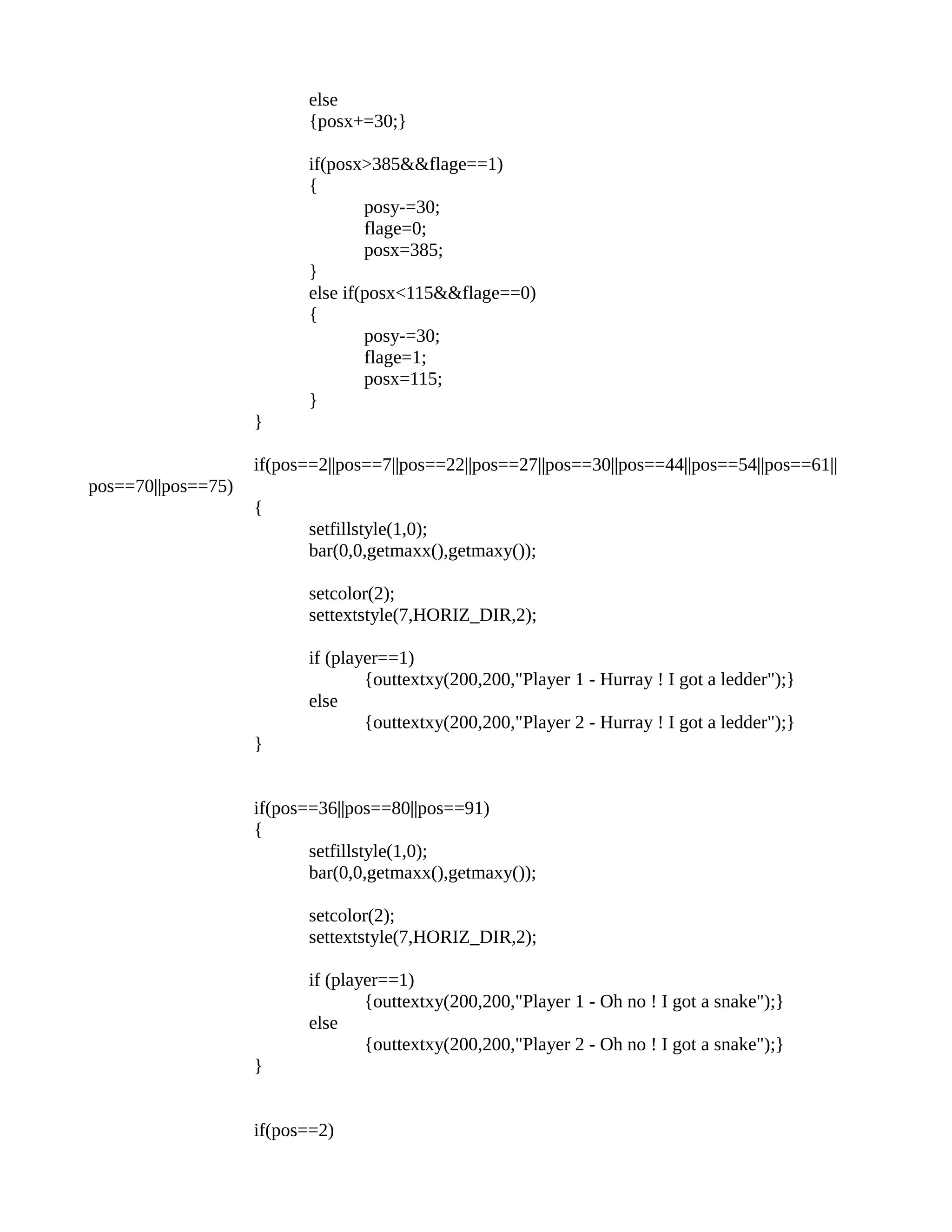 else
{posx+=30;}
if(posx>385&&flage==1)
{
posy-=30;
flage=0;
posx=385;
}
else if(posx<115&&flage==0)
{
posy-=30;
flage=1;
posx=115;
}
}
if(pos==2||pos==7||pos==22||pos==27||pos==30||pos==44||pos==54||pos==61||
pos==70||pos==75)
{
setfillstyle(1,0);
bar(0,0,getmaxx(),getmaxy());
setcolor(2);
settextstyle(7,HORIZ_DIR,2);
if (player==1)
{outtextxy(200,200,"Player 1 - Hurray ! I got a ledder");}
else
{outtextxy(200,200,"Player 2 - Hurray ! I got a ledder");}
}
if(pos==36||pos==80||pos==91)
{
setfillstyle(1,0);
bar(0,0,getmaxx(),getmaxy());
setcolor(2);
settextstyle(7,HORIZ_DIR,2);
if (player==1)
{outtextxy(200,200,"Player 1 - Oh no ! I got a snake");}
else
{outtextxy(200,200,"Player 2 - Oh no ! I got a snake");}
}
if(pos==2)
 