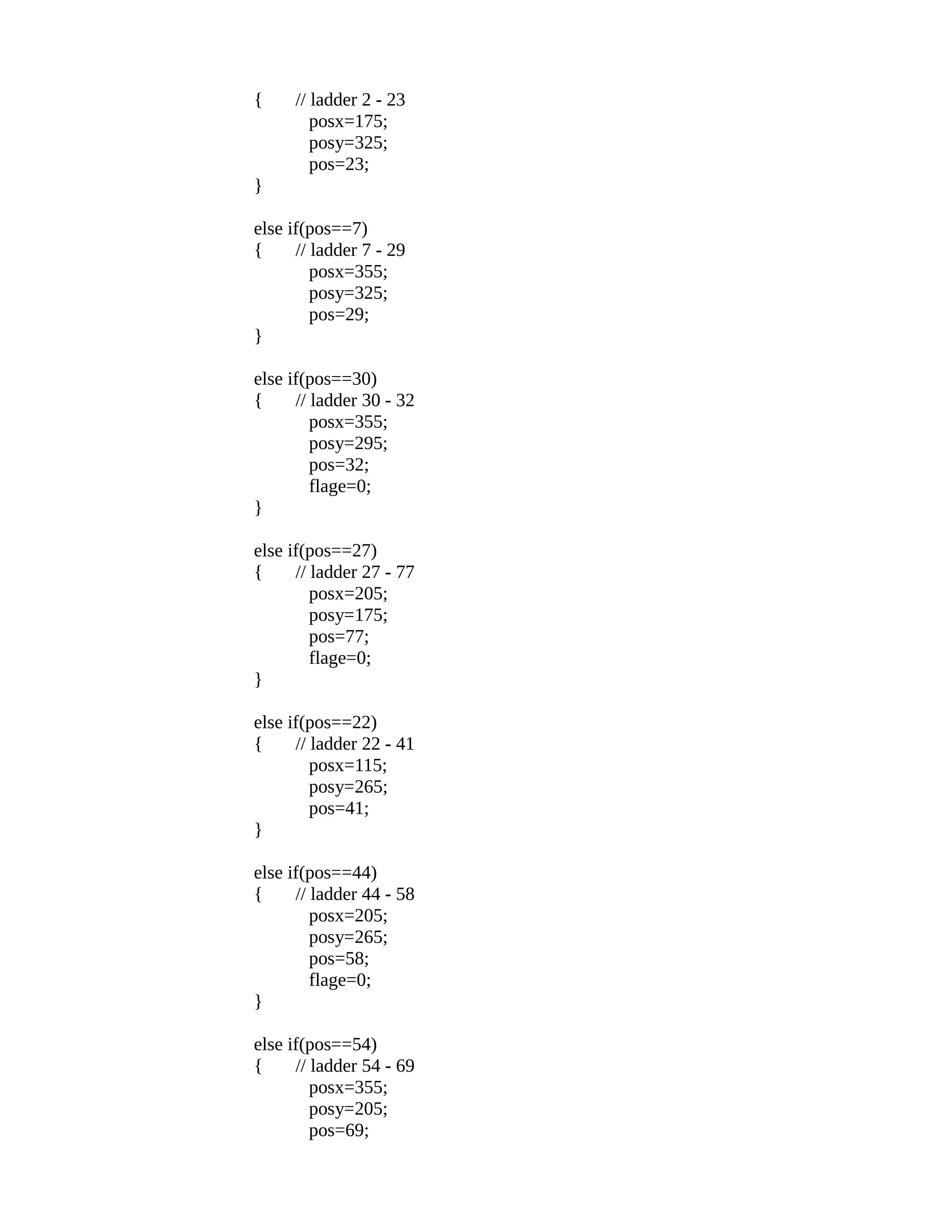 { // ladder 2 - 23
posx=175;
posy=325;
pos=23;
}
else if(pos==7)
{ // ladder 7 - 29
posx=355;
posy=325;
pos=29;
}
else if(pos==30)
{ // ladder 30 - 32
posx=355;
posy=295;
pos=32;
flage=0;
}
else if(pos==27)
{ // ladder 27 - 77
posx=205;
posy=175;
pos=77;
flage=0;
}
else if(pos==22)
{ // ladder 22 - 41
posx=115;
posy=265;
pos=41;
}
else if(pos==44)
{ // ladder 44 - 58
posx=205;
posy=265;
pos=58;
flage=0;
}
else if(pos==54)
{ // ladder 54 - 69
posx=355;
posy=205;
pos=69;
 