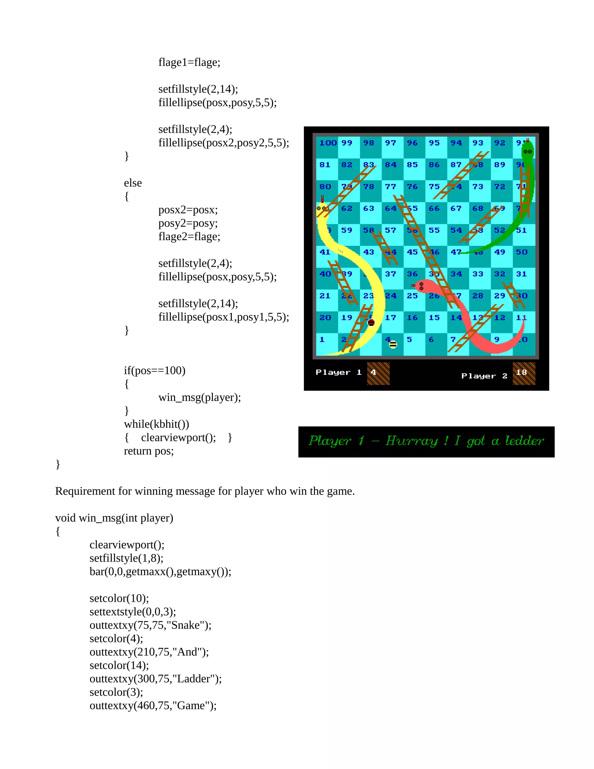 flage1=flage;
setfillstyle(2,14);
fillellipse(posx,posy,5,5);
setfillstyle(2,4);
fillellipse(posx2,posy2,5,5);
}
else
{
posx2=posx;
posy2=posy;
flage2=flage;
setfillstyle(2,4);
fillellipse(posx,posy,5,5);
setfillstyle(2,14);
fillellipse(posx1,posy1,5,5);
}
if(pos==100)
{
win_msg(player);
}
while(kbhit())
{ clearviewport(); }
return pos;
}
Requirement for winning message for player who win the game.
void win_msg(int player)
{
clearviewport();
setfillstyle(1,8);
bar(0,0,getmaxx(),getmaxy());
setcolor(10);
settextstyle(0,0,3);
outtextxy(75,75,"Snake");
setcolor(4);
outtextxy(210,75,"And");
setcolor(14);
outtextxy(300,75,"Ladder");
setcolor(3);
outtextxy(460,75,"Game");
 