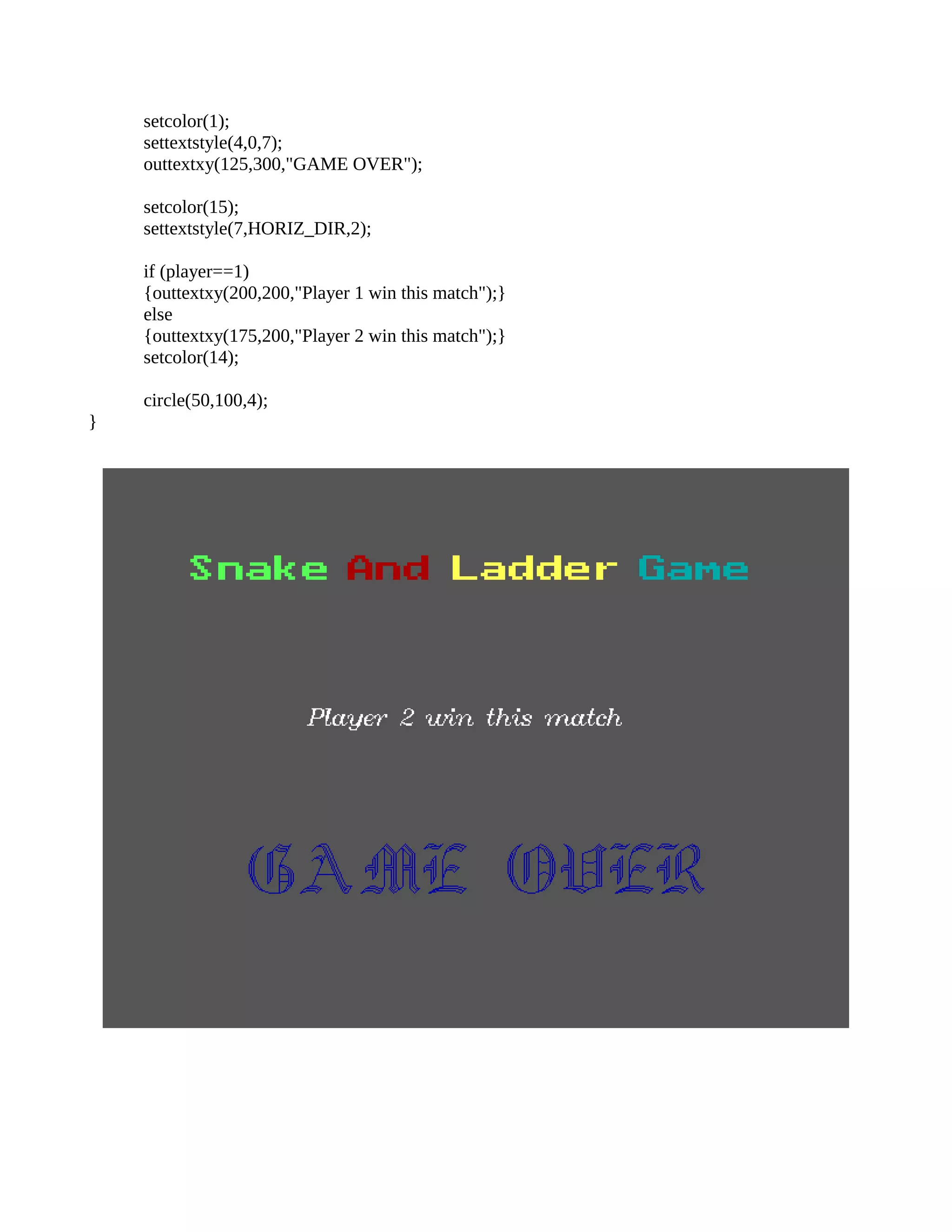 setcolor(1);
settextstyle(4,0,7);
outtextxy(125,300,"GAME OVER");
setcolor(15);
settextstyle(7,HORIZ_DIR,2);
if (player==1)
{outtextxy(200,200,"Player 1 win this match");}
else
{outtextxy(175,200,"Player 2 win this match");}
setcolor(14);
circle(50,100,4);
}
 