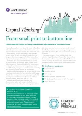 CAPITAL THINKING | ISSUE 6 | DECEMBER 2015 1
ISSUE 6 DECEMBER 2015
Capital Thinking
From small print to bottom line
Loan documentation changes are creating shareholder value opportunities for the mid-market borrower.
Historically, some borrowers viewed the arcane technicalities
of loan documentation as divorced from their commercial
operations. Credit markets currently offer mid-market firms
a unique window to incur debt on much more borrower
friendly terms. The well-informed mid-market borrower
recognises that negotiating greater flexibility in their loans
improves their ability to achieve their commercial objectives.
In the past, mid-market borrowers could not achieve
the same flexibility on loan terms as was available on big-
ticket transactions. Traditional bank lending to corporates,
particularly sub-investment grade companies, provided
limited flexibility, relying instead on a borrower’s relationship
with its banks to request waivers and amendments.
However, relationship lending has declined since the credit
crunch and non-bank lenders have stepped up to fill the gap.
These lenders prefer growth credits and can provide flexible
financing structures for acquisitive borrowers and those
seeking to expand. This is good news for CFOs.
Financial sponsors have also influenced loan
documentation as they seek to import similar borrower-
friendly terms into the mid-market from larger transactions.
Mid-market corporate borrowers are increasingly aware of
these developments and are also adopting a more proactive
approach to the terms of their loan documentation. It pays to
get it right.
In conjunction with Herbert Smith Freehills, this
edition of Capital Thinking explores six key themes in loan
documentation and assesses how the mid-market borrower
can take advantage of current market conditions, which offer
borrowers enhanced commercial and operational flexibility.
The key themes we consider are:
1 Permitted baskets
2 Accordion facilities
3 Cash sweeps
4 Financial covenants and equity cures
5 Dividend recapitalisations and pre-IPO financing terms
6 Impact of sanctions
Grant Thornton and Herbert Smith
Freehills’ take:
Borrowers should capitalise on the increasingly eclectic
lender environment and the most benign terms seen
in credit markets since the global financial crisis and
consider revisiting their capital structure. Aim to extend
maturities and refinance existing indebtedness at lower
margins and on better terms. Greater operational
flexibility can be achieved, helping corporates execute
their strategic ambitions.
In association with
 