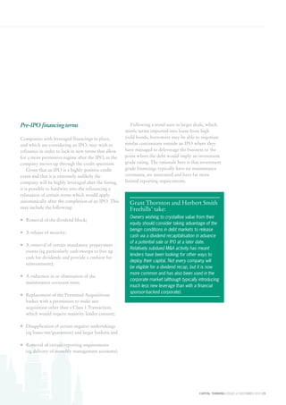 CAPITAL THINKING | ISSUE 6 | DECEMBER 2015 15
Pre-IPO financing terms
Companies with leveraged financings in place,
and which are considering an IPO, may wish to
refinance in order to lock in new terms that allow
for a more permissive regime after the IPO, as the
company moves up through the credit spectrum.
Given that an IPO is a highly positive credit
event and that it is extremely unlikely the
company will be highly leveraged after the listing,
it is possible to hardwire into the refinancing a
relaxation of certain terms which would apply
automatically after the completion of an IPO. This
may include the following:
•	 Removal of the dividend block;
•	 A release of security;
•	 A removal of certain mandatory prepayment
events (eg particularly cash sweeps to free up
cash for dividends and provide a cushion for
reinvestment);
•	 A reduction in or elimination of the
maintenance covenant tests;
•	 Replacement of the Permitted Acquisitions
basket with a permission to make any
acquisition other than a Class 1 Transaction,
which would require majority lender consent;
•	 Disapplication of certain negative undertakings
(eg loans out/guarantees) and larger baskets; and
•	 Removal of certain reporting requirements
(eg delivery of monthly management accounts).
Following a trend seen in larger deals, which
mimic terms imported into loans from high
yield bonds, borrowers may be able to negotiate
similar concessions outside an IPO where they
have managed to deleverage the business to the
point where the debt would imply an investment
grade rating. The rationale here is that investment
grade financings typically have no maintenance
covenants, are unsecured and have far more
limited reporting requirements.
Grant Thornton and Herbert Smith
Freehills’ take:
Owners wishing to crystallise value from their
equity should consider taking advantage of the
benign conditions in debt markets to release
cash via a dividend recapitalisation in advance
of a potential sale or IPO at a later date.
Relatively subdued M&A activity has meant
lenders have been looking for other ways to
deploy their capital. Not every company will
be eligible for a dividend recap, but it is now
more common and has also been used in the
corporate market (although typically introducing
much less new leverage than with a financial
sponsor-backed corporate).
 