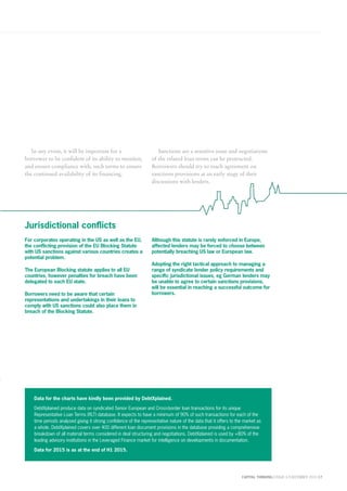 CAPITAL THINKING | ISSUE 6 | DECEMBER 2015 17
In any event, it will be important for a
borrower to be confident of its ability to monitor,
and ensure compliance with, such terms to ensure
the continued availability of its financing.
Sanctions are a sensitive issue and negotiations
of the related loan terms can be protracted.
Borrowers should try to reach agreement on
sanctions provisions at an early stage of their
discussions with lenders.
Jurisdictional conflicts
For corporates operating in the US as well as the EU,
the conflicting provision of the EU Blocking Statute
with US sanctions against various countries creates a
potential problem.
The European Blocking statute applies to all EU
countries, however penalties for breach have been
delegated to each EU state.
Borrowers need to be aware that certain
representations and undertakings in their loans to
comply with US sanctions could also place them in
breach of the Blocking Statute.
Although this statute is rarely enforced in Europe,
affected lenders may be forced to choose between
potentially breaching US law or European law.
Adopting the right tactical approach to managing a
range of syndicate lender policy requirements and
specific jurisdictional issues, eg German lenders may
be unable to agree to certain sanctions provisions,
will be essential in reaching a successful outcome for
borrowers.
Data for the charts have kindly been provided by DebtXplained.
DebtXplained produce data on syndicated Senior European and Cross-border loan transactions for its unique
Representative Loan Terms (RLT) database. It expects to have a minimum of 90% of such transactions for each of the
time periods analysed giving it strong confidence of the representative nature of the data that it offers to the market as
a whole. DebtXplained covers over 400 different loan document provisions in the database providing a comprehensive
breakdown of all material terms considered in deal structuring and negotiations. DebtXplained is used by +80% of the
leading advisory institutions in the Leveraged Finance market for intelligence on developments in documentation.
Data for 2015 is as at the end of H1 2015.
 