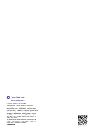 Scan to find out more
V25519
© 2015 Grant Thornton UK LLP. All rights reserved.
‘Grant Thornton’ refers to the brand under which the Grant Thornton
member ﬁrms provide assurance, tax and advisory services to their
clients and/or refers to one or more member ﬁrms, as the context requires.
Grant Thornton UK LLP is a member ﬁrm of Grant Thornton International Ltd (GTIL).
GTIL and the member ﬁrms are not a worldwide partnership. GTIL and each
member ﬁrm is a separate legal entity. Services are delivered by the member
ﬁrms. GTIL does not provide services to clients. GTIL and its member ﬁrms
are not agents of, and do not obligate, one another and are not liable for one
another’s acts or omissions.
This publication has been prepared only as a guide. No responsibility can be
accepted by us for loss occasioned to any person acting or refraining from
acting as a result of any material in this publication.
grantthornton.co.uk
 