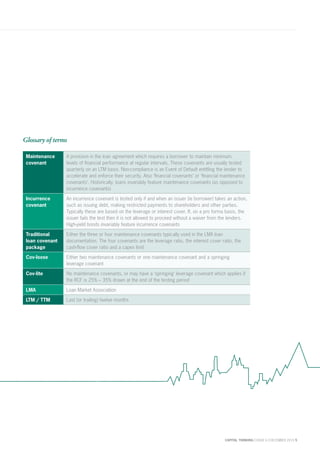 CAPITAL THINKING | ISSUE 6 | DECEMBER 2015 5
Glossary of terms
Maintenance
covenant
A provision in the loan agreement which requires a borrower to maintain minimum
levels of financial performance at regular intervals. These covenants are usually tested
quarterly on an LTM basis. Non-compliance is an Event of Default entitling the lender to
accelerate and enforce their security. Also ‘financial covenants’ or ‘financial maintenance
covenants’. Historically, loans invariably feature maintenance covenants (as opposed to
incurrence covenants)
Incurrence
covenant
An incurrence covenant is tested only if and when an issuer (ie borrower) takes an action,
such as issuing debt, making restricted payments to shareholders and other parties.
Typically these are based on the leverage or interest cover. If, on a pro forma basis, the
issuer fails the test then it is not allowed to proceed without a waiver from the lenders.
High-yield bonds invariably feature incurrence covenants
Traditional
loan covenant
package
Either the three or four maintenance covenants typically used in the LMA loan
documentation. The four covenants are the leverage ratio, the interest cover ratio, the
cash-flow cover ratio and a capex limit
Cov-loose Either two maintenance covenants or one maintenance covenant and a springing
leverage covenant
Cov-lite No maintenance covenants, or may have a ‘springing’ leverage covenant which applies if
the RCF is 25% – 35% drawn at the end of the testing period
LMA Loan Market Association
LTM / TTM Last (or trailing) twelve months
 