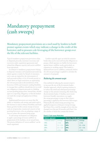 8 CAPITAL THINKING | ISSUE 6 | DECEMBER 2015
Chart 2: Cash sweep illustration
Historic approach Borrower friendly approach
Traditional sweep % Leverage Aggressive sweep % Leverage
75% > 4.0x 60% > 4.0x
50% 3.0 – 4.0x 40% 3.5 – 4.0x
25% 2.0 – 3.0x 20% 3.0 – 3.5x
0% <2.0x 0% < 3.0x
Mandatory prepayment
(cash sweeps)
Mandatory prepayment provisions are a tool used by lenders to both
protect against events which may indicate a change in the credit of the
borrower and to procure a de-leveraging of the borrower group over
the life of the relevant facilities.
Typical mandatory prepayment provisions relate
to disposals proceeds, insurance recoveries and
recoveries under acquisition agreements (and
related due diligence reports) and excess cashflow
from operations.
In relation to mandatory prepayments relating
to disposal, insurance and acquisition proceeds (eg
claims against a vendor for breach of warranty),
carve-outs are typical for the reinvestment of
such proceeds within a 12 to 18 month period, or
where there are legal restrictions on repatriating
the relevant proceeds to the jurisdiction of the
borrower. CFOs and treasurers seeking flexibility
to manage their cashflows should also try to avoid
any obligation to deposit proceeds in a holding
account pending prepayment. Instead they should
agree to a reporting obligation, so that the lenders
can track the receipt and application of these
monies.
Sophisticated borrowers are aware that the
ability to minimise cash sweeps and retain cash in
the business is vital to enhance flexibility and fund
future growth. In this context sweeps of excess
cash are of particular commercial concern to fast
growing borrowers, who are adopting a range of
ways to reduce the amounts being swept.
A cash sweep mechanism is an obligation
to apply a percentage of excess cashflow in
prepayment of the facilities, on an annual basis.
The precise definition of ‘excess cashflow’ can be
much negotiated.
Lenders typically agree an initial de minimis
basket that can be reserved from the obligation to
prepay, which operates as a buffer for borrowers
against future cashflow needs, particularly an
expansion in working capital. This basket is
deducted from excess cashflow, commonly before
the relevant percentage is applied to calculate the
amount to be prepaid.
Reducing the amount swept
One method of reducing the amount swept is
to increase the size of the de minimis basket.
Another approach, which is gaining traction, is
to reduce the initial and subsequent percentage
sweeps on the amount remaining after deducting
the de minimis basket. A further, more recent
borrower-friendly innovation, is to apply
the sweep percentage in steps so that a lower
percentage is applied as the borrower deleverages.
Historically the initial sweep percentage was
applied irrespective of the post-sweep leverage.
See Chart 2 for a real life example of how this has
changed over the past 18 months and Chart 3 for
the number of deals that contain this feature.
 