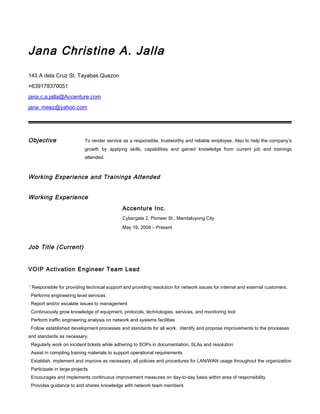 Jana Christine A. Jalla
143 A dela Cruz St. Tayabas Quezon
+639178370051
jana.c.a.jalla@Accenture.com
jana_meez@yahoo.com
Objective To render service as a responsible, trustworthy and reliable employee. Also to help the company’s
growth by applying skills, capabilities and gained knowledge from current job and trainings
attended.
Working Experience and Trainings Attended
Working Experience
Accenture Inc.
Cybergate 2, Pioneer St., Mandaluyong City
May 19, 2008 – Present
Job Title (Current)
VOIP Activation Engineer Team Lead
' Responsible for providing technical support and providing resolution for network issues for internal and external customers.
Performs engineering level services
Report and/or escalate issues to management
Continuously grow knowledge of equipment, protocols, technologies, services, and monitoring tool
Perform traffic engineering analysis on network and systems facilities
Follow established development processes and standards for all work. Identify and propose improvements to the processes
and standards as necessary.
Regularly work on incident tickets while adhering to SOPs in documentation, SLAs and resolution
Assist in compiling training materials to support operational requirements
Establish, implement and improve as necessary, all policies and procedures for LAN/WAN usage throughout the organization
Participate in large projects
Encourages and implements continuous improvement measures on day-to-day basis within area of responsibility
Provides guidance to and shares knowledge with network team members
 