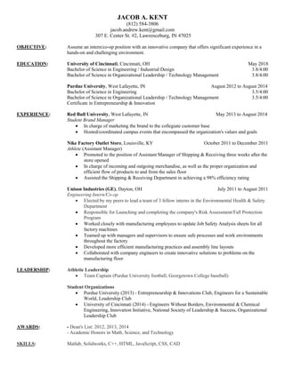 JACOB A. KENT 
(812) 584-3806 
jacob.andrew.kent@gmail.com 
307 E. Center St. #2, Lawrenceburg, IN 47025 
OBJECTIVE: Assume an intern/co-op position with an innovative company that offers significant experience in a hands-on and challenging environment. 
EDUCATION: University of Cincinnati, Cincinnati, OH May 2018 
Bachelor of Science in Engineering / Industrial Design 3.8/4.00 Bachelor of Science in Organizational Leadership / Technology Management 3.8/4.00 
Purdue University, West Lafayette, IN August 2012 to August 2014 
Bachelor of Science in Engineering 3.5/4.00 
Bachelor of Science in Organizational Leadership / Technology Management 3.5/4.00 
Certificate in Entrepreneurship & Innovation 
EXPERIENCE: Red Bull University, West Lafayette, IN May 2013 to August 2014 
Student Brand Manager 
 In charge of marketing the brand to the collegiate customer base 
 Hosted/coordinated campus events that encompassed the organization's values and goals 
Nike Factory Outlet Store, Louisville, KY October 2011 to December 2011 
Athlete (Assistant Manager) 
 Promoted to the position of Assistant Manager of Shipping & Receiving three weeks after the store opened 
 In charge of incoming and outgoing merchandise, as well as the proper organization and efficient flow of products to and from the sales floor 
 Assisted the Shipping & Receiving Department in achieving a 98% efficiency rating 
Unison Industries (GE), Dayton, OH July 2011 to August 2011 
Engineering Intern/Co-op 
 Elected by my peers to lead a team of 3 fellow interns in the Environmental Health & Safety Department 
 Responsible for Launching and completing the company's Risk Assessment/Fall Protection Program 
 Worked closely with manufacturing employees to update Job Safety Analysis sheets for all factory machines 
 Teamed up with managers and supervisors to ensure safe processes and work environments throughout the factory 
 Developed more efficient manufacturing practices and assembly line layouts 
 Collaborated with company engineers to create innovative solutions to problems on the manufacturing floor 
LEADERSHIP: Athletic Leadership 
 Team Captain (Purdue University football, Georgetown College baseball) 
Student Organizations 
 Purdue University (2013) - Entrepreneurship & Innovations Club, Engineers for a Sustainable World, Leadership Club 
 University of Cincinnati (2014) - Engineers Without Borders, Environmental & Chemical Engineering, Innovation Initiative, National Society of Leadership & Success, Organizational Leadership Club 
AWARDS: - Dean's List: 2012, 2013, 2014 
- Academic Honors in Math, Science, and Technology 
SKILLS: Matlab, Solidworks, C++, HTML, JavaScript, CSS, CAD 
